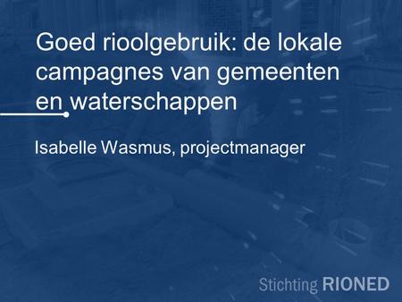 Goed rioolgebruik: de lokale campagnes van gemeenten en waterschappen Isabelle Wasmus, projectmanager.
