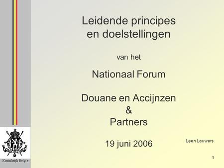 1 Leidende principes en doelstellingen van het Nationaal Forum Douane en Accijnzen & Partners 19 juni 2006 Leen Lauwers.