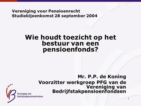 1 Vereniging voor Pensioenrecht Studiebijeenkomst 28 september 2004 Wie houdt toezicht op het bestuur van een pensioenfonds? Mr. P.P. de Koning Voorzitter.