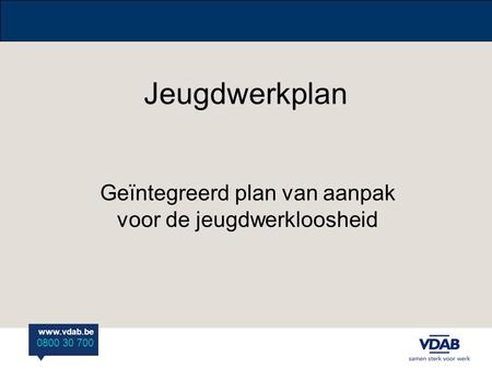 Www.vdab.be 0800 30 700 Jeugdwerkplan Geïntegreerd plan van aanpak voor de jeugdwerkloosheid.
