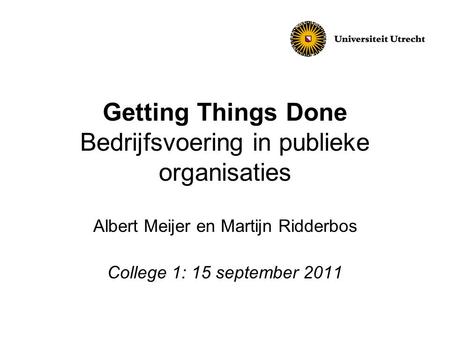 Getting Things Done Bedrijfsvoering in publieke organisaties Albert Meijer en Martijn Ridderbos College 1: 15 september 2011.
