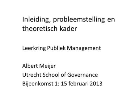 Inleiding, probleemstelling en theoretisch kader Leerkring Publiek Management Albert Meijer Utrecht School of Governance Bijeenkomst 1: 15 februari 2013.