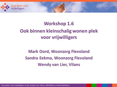 Workshop 1.6 Ook binnen kleinschalig wonen plek voor vrijwilligers Mark Oord, Woonzorg Flevoland Sandra Eekma, Woonzorg Flevoland Wendy van Lier, Vilans.