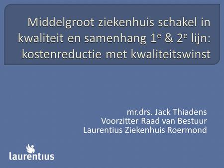 Middelgroot ziekenhuis schakel in kwaliteit en samenhang 1e & 2e lijn: kostenreductie met kwaliteitswinst mr.drs. Jack Thiadens Voorzitter Raad van Bestuur.