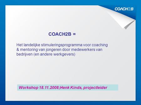 Kick Off 10.10.20071 COACH2B = Het landelijke stimuleringsprogramma voor coaching & mentoring van jongeren door medewerkers van bedrijven (en andere werkgevers)
