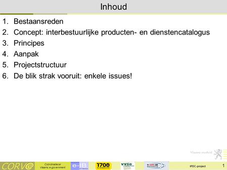 Coördinatiecel Vlaams e-government IPDC-project 1 Inhoud 1.Bestaansreden 2.Concept: interbestuurlijke producten- en dienstencatalogus 3.Principes 4.Aanpak.