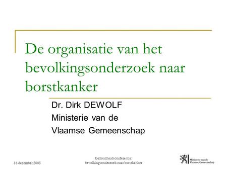 16 december 2005 Gezondheidsconferentie: bevolkingsonderzoek naar borstkanker De organisatie van het bevolkingsonderzoek naar borstkanker Dr. Dirk DEWOLF.