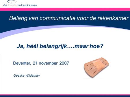 Belang van communicatie voor de rekenkamer Ja, héél belangrijk….maar hoe? Deventer, 21 november 2007 Geeske Wildeman.