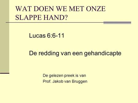WAT DOEN WE MET ONZE SLAPPE HAND? Lucas 6:6-11 De redding van een gehandicapte De gelezen preek is van Prof. Jakob van Bruggen.