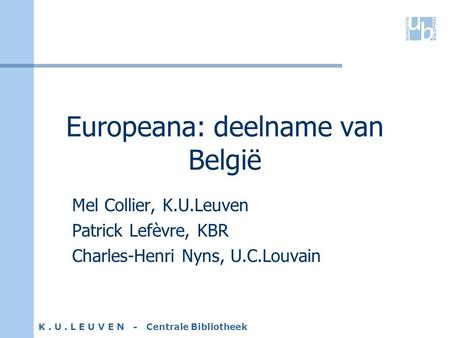 K. U. L E U V E N - Centrale Bibliotheek Europeana: deelname van België Mel Collier, K.U.Leuven Patrick Lefèvre, KBR Charles-Henri Nyns, U.C.Louvain.