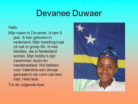Devanee Duwaer Hallo, Mijn naam is Devanee. Ik ben 9 jaar. Ik ben geboren in nederland. Mijn tweelingzusje zit ook in groep 6A. Ik heb families, die in.