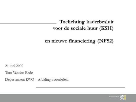 Toelichting kaderbesluit voor de sociale huur (KSH) en nieuwe financiering (NFS2) 21 juni 2007 Tom Vanden Eede Departement RWO – Afdeling woonbeleid.