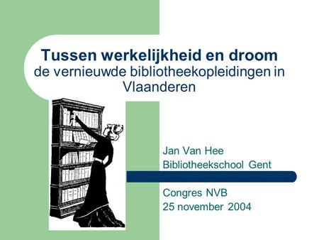 Tussen werkelijkheid en droom de vernieuwde bibliotheekopleidingen in Vlaanderen Jan Van Hee Bibliotheekschool Gent Congres NVB 25 november 2004.