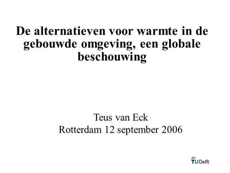 De alternatieven voor warmte in de gebouwde omgeving, een globale beschouwing Teus van Eck Rotterdam 12 september 2006.