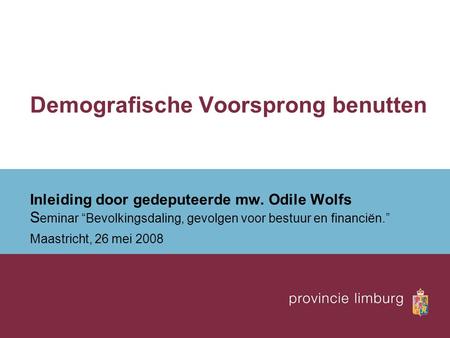 Demografische Voorsprong benutten Inleiding door gedeputeerde mw. Odile Wolfs S eminar “Bevolkingsdaling, gevolgen voor bestuur en financiën.” Maastricht,