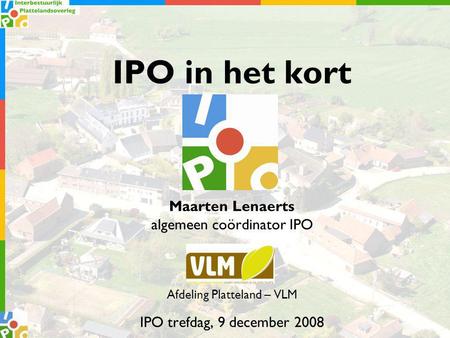IPO in het kort Maarten Lenaerts algemeen coördinator IPO Afdeling Platteland – VLM IPO trefdag, 9 december 2008.
