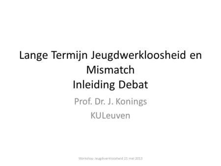 Lange Termijn Jeugdwerkloosheid en Mismatch Inleiding Debat Prof. Dr. J. Konings KULeuven Workshop Jeugdwerkloosheid 21 mei 2013.