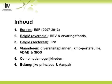Inhoud 1.Europa: ESF (2007-2013) 2.België (overheid): BEV & ervaringsfonds, 3.België (sectoraal): IPV 4.Vlaanderen: diversiteitsplannen, kmo-portefeuille,