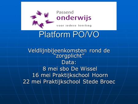 Platform PO/VO Veldlijnbijeenkomsten rond de “zorgplicht” Data: 8 mei sbo De Wissel 8 mei sbo De Wissel 16 mei Praktijkschool Hoorn 16 mei Praktijkschool.