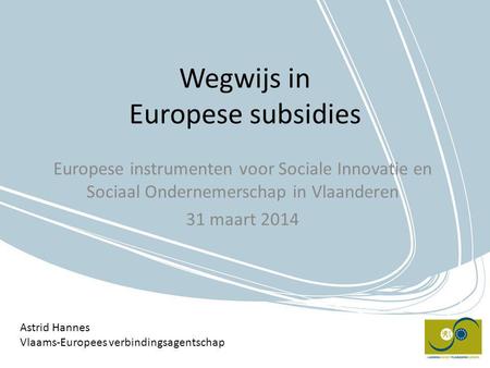 Wegwijs in Europese subsidies Europese instrumenten voor Sociale Innovatie en Sociaal Ondernemerschap in Vlaanderen 31 maart 2014 Astrid Hannes Vlaams-Europees.