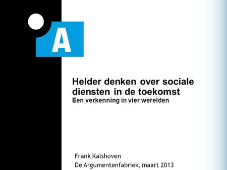 Helder denken over sociale diensten in de toekomst Een verkenning in vier werelden Frank Kalshoven De Argumentenfabriek, maart 2013.