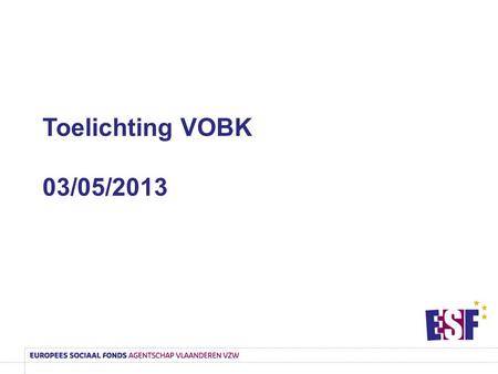 Toelichting VOBK 03/05/2013. ESF-Agentschap  ESF = Europees Sociaal Fonds  Subsidieagentschap  Doel is om maximaal de uitvoering en vernieuwing van.