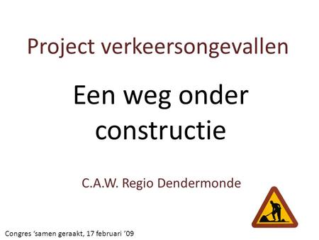 Project verkeersongevallen C.A.W. Regio Dendermonde Congres ‘samen geraakt, 17 februari ’09 Een weg onder constructie.