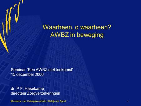 Ministerie van Volksgezondheid, Welzijn en Sport 1 Waarheen, o waarheen? AWBZ in beweging Seminar “Een AWBZ met toekomst” 15 december 2006 dr. P.F. Hasekamp,