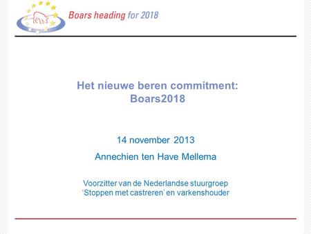 Het nieuwe beren commitment: Boars2018 14 november 2013 Annechien ten Have Mellema Voorzitter van de Nederlandse stuurgroep ‘Stoppen met castreren’ en.