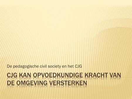 De pedagogische civil society en het CJG.  Sociale omgeving = belangrijk voor advies over opvoeden  Minder mogelijk door: - Maatschappelijke ontwikkeling.
