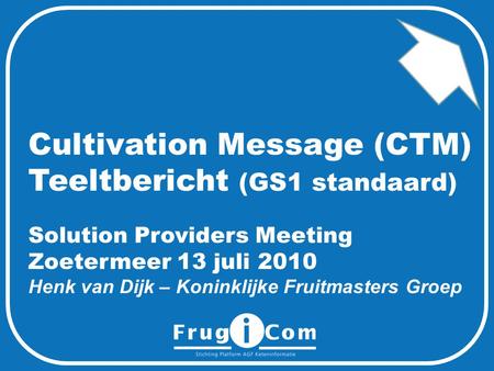 Cultivation Message (CTM) Teeltbericht (GS1 standaard) Solution Providers Meeting Zoetermeer 13 juli 2010 Henk van Dijk – Koninklijke Fruitmasters Groep.