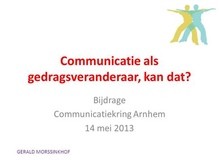 Communicatie als gedragsveranderaar, kan dat? Bijdrage Communicatiekring Arnhem 14 mei 2013 GERALD MORSSINKHOF.