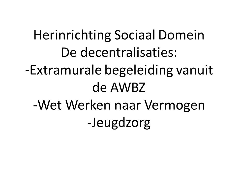 Herinrichting Sociaal Domein De decentralisaties: -Extramurale begeleiding vanuit de AWBZ -Wet Werken naar Vermogen -Jeugdzorg