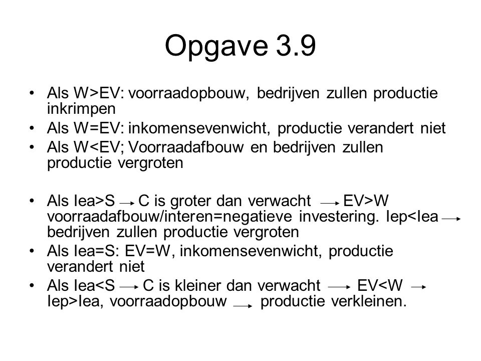 Opgave 3.9 Als W>EV: voorraadopbouw, bedrijven zullen productie inkrimpen. Als W=EV: inkomensevenwicht, productie verandert niet.