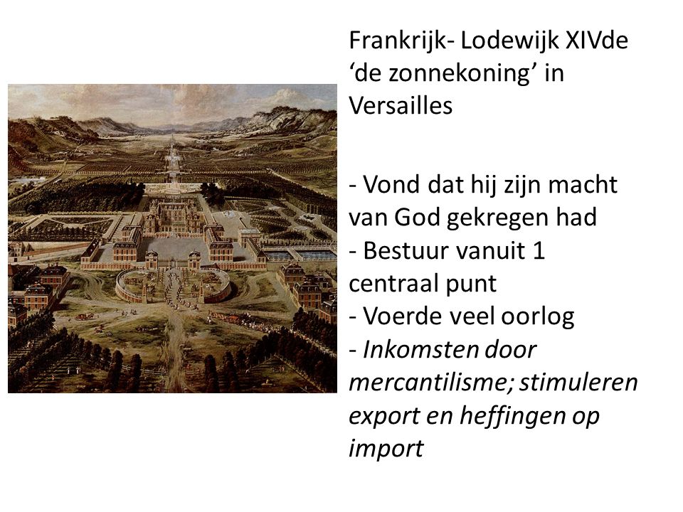Frankrijk- Lodewijk XIVde ‘de zonnekoning’ in Versailles - Vond dat hij zijn macht van God gekregen had - Bestuur vanuit 1 centraal punt - Voerde veel oorlog - Inkomsten door mercantilisme; stimuleren export en heffingen op import