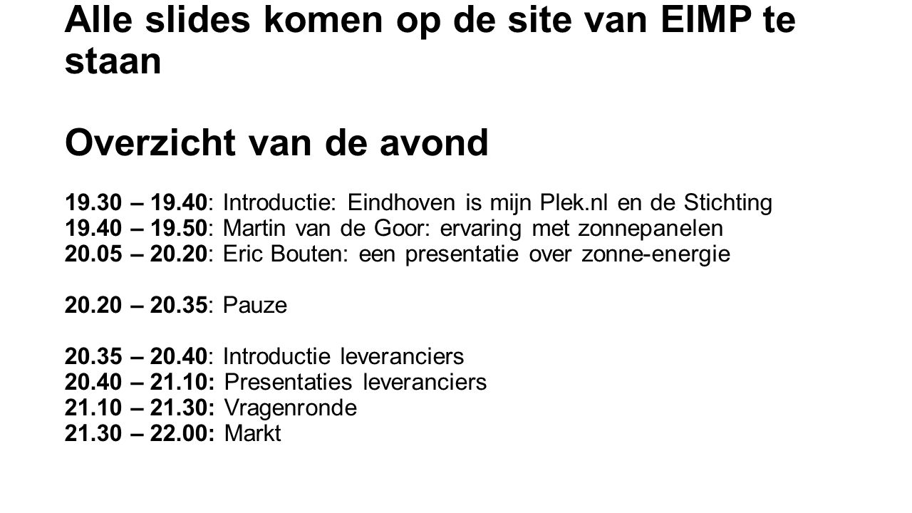 Alle slides komen op de site van EIMP te staan Overzicht van de avond – 19.40: Introductie: Eindhoven is mijn Plek.nl en de Stichting – 19.50: Martin van de Goor: ervaring met zonnepanelen – 20.20: Eric Bouten: een presentatie over zonne-energie – 20.35: Pauze – 20.40: Introductie leveranciers – 21.10: Presentaties leveranciers – 21.30: Vragenronde – 22.00: Markt