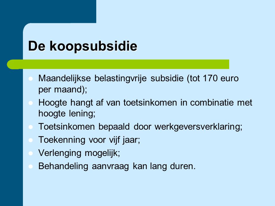 De koopsubsidie Maandelijkse belastingvrije subsidie (tot 170 euro per maand); Hoogte hangt af van toetsinkomen in combinatie met hoogte lening;