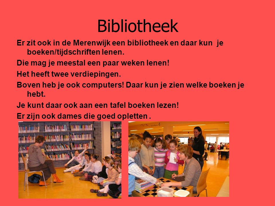 Bibliotheek Er zit ook in de Merenwijk een bibliotheek en daar kun je boeken/tijdschriften lenen. Die mag je meestal een paar weken lenen!