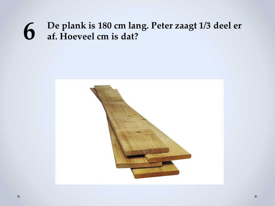6 De plank is 180 cm lang. Peter zaagt 1/3 deel er af. Hoeveel cm is dat