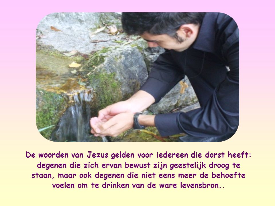 De woorden van Jezus gelden voor iedereen die dorst heeft: degenen die zich ervan bewust zijn geestelijk droog te staan, maar ook degenen die niet eens meer de behoefte voelen om te drinken van de ware levensbron..