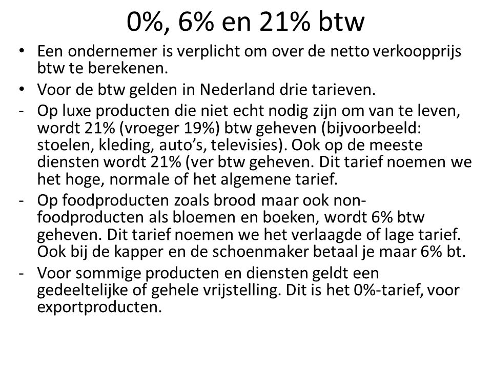 0%, 6% en 21% btw Een ondernemer is verplicht om over de netto verkoopprijs btw te berekenen. Voor de btw gelden in Nederland drie tarieven.