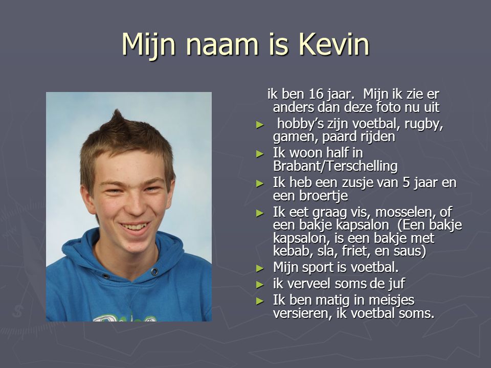Mijn naam is Kevin ik ben 16 jaar. Mijn ik zie er anders dan deze foto nu uit. hobby’s zijn voetbal, rugby, gamen, paard rijden.