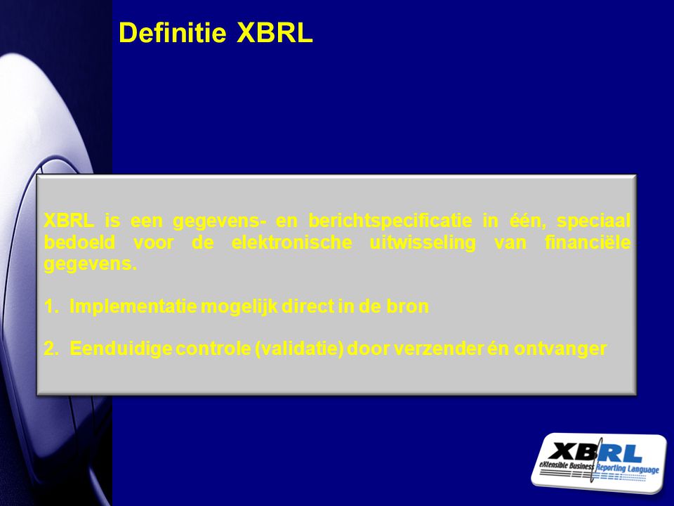Definitie XBRL XBRL is een gegevens- en berichtspecificatie in één, speciaal bedoeld voor de elektronische uitwisseling van financiële gegevens.
