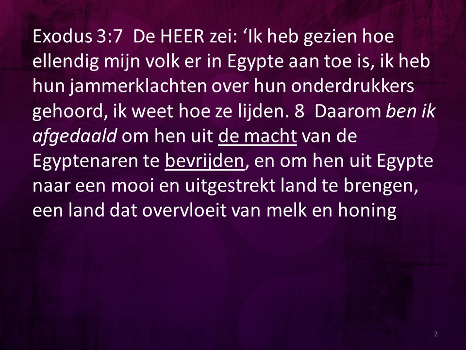 Exodus 3:7 De HEER zei: ‘Ik heb gezien hoe ellendig mijn volk er in Egypte aan toe is, ik heb hun jammerklachten over hun onderdrukkers gehoord, ik weet hoe ze lijden. 8 Daarom ben ik afgedaald om hen uit de macht van de Egyptenaren te bevrijden, en om hen uit Egypte naar een mooi en uitgestrekt land te brengen, een land dat overvloeit van melk en honing