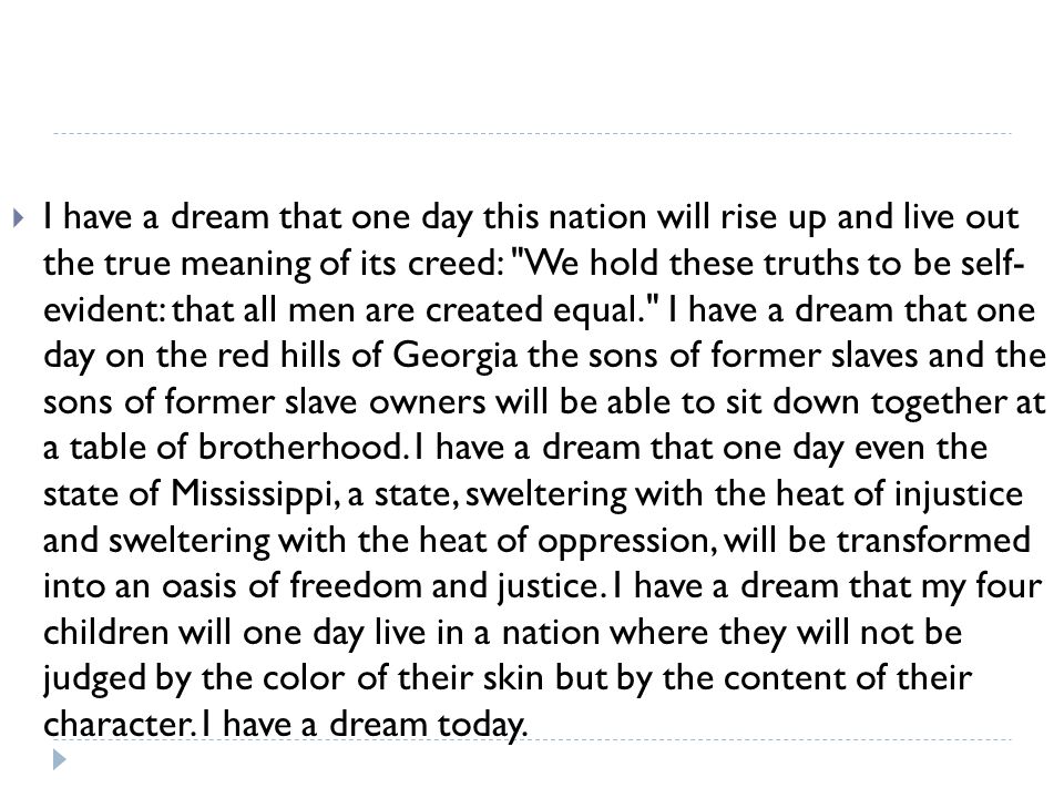 I have a dream that one day this nation will rise up and live out the true meaning of its creed: We hold these truths to be self- evident: that all men are created equal. I have a dream that one day on the red hills of Georgia the sons of former slaves and the sons of former slave owners will be able to sit down together at a table of brotherhood.