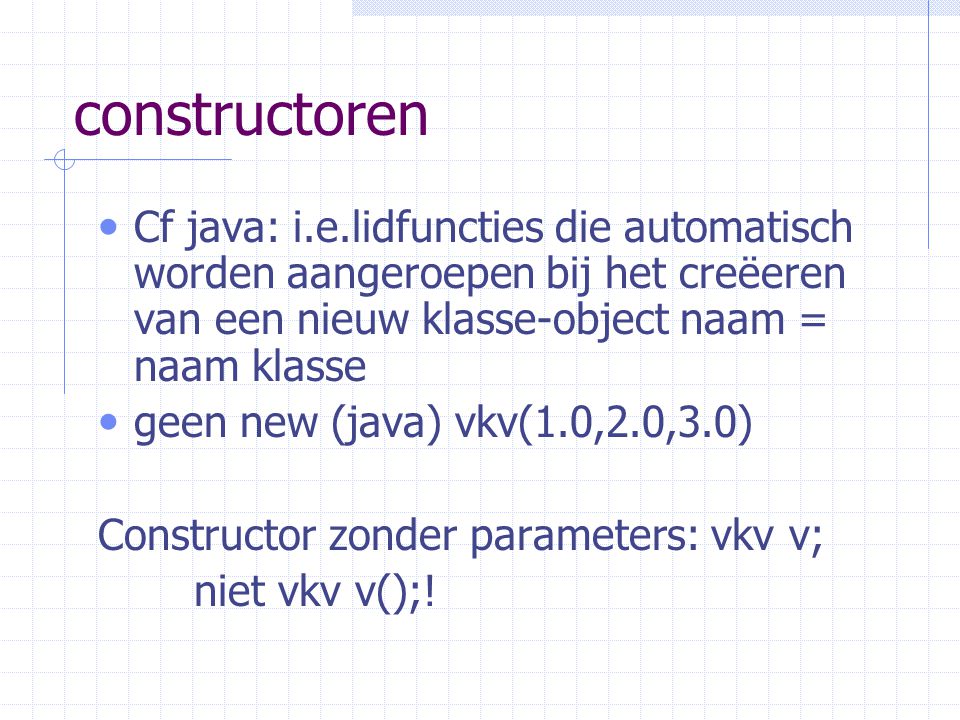 constructoren Cf java: i.e.lidfuncties die automatisch worden aangeroepen bij het creëeren van een nieuw klasse-object naam = naam klasse.
