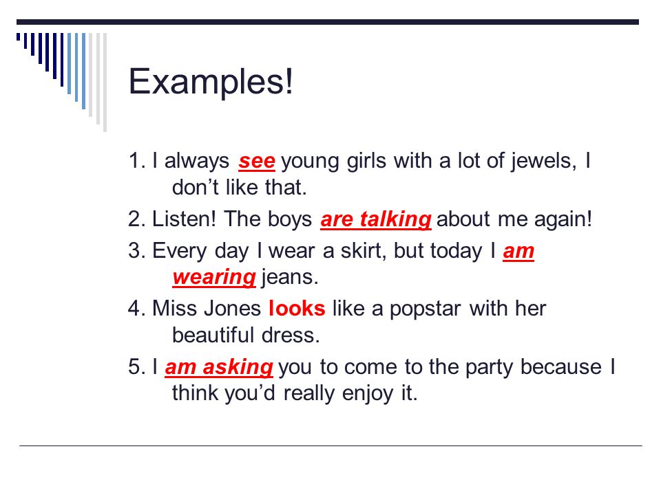 Examples! 1. I always see young girls with a lot of jewels, I don’t like that. 2. Listen! The boys are talking about me again!
