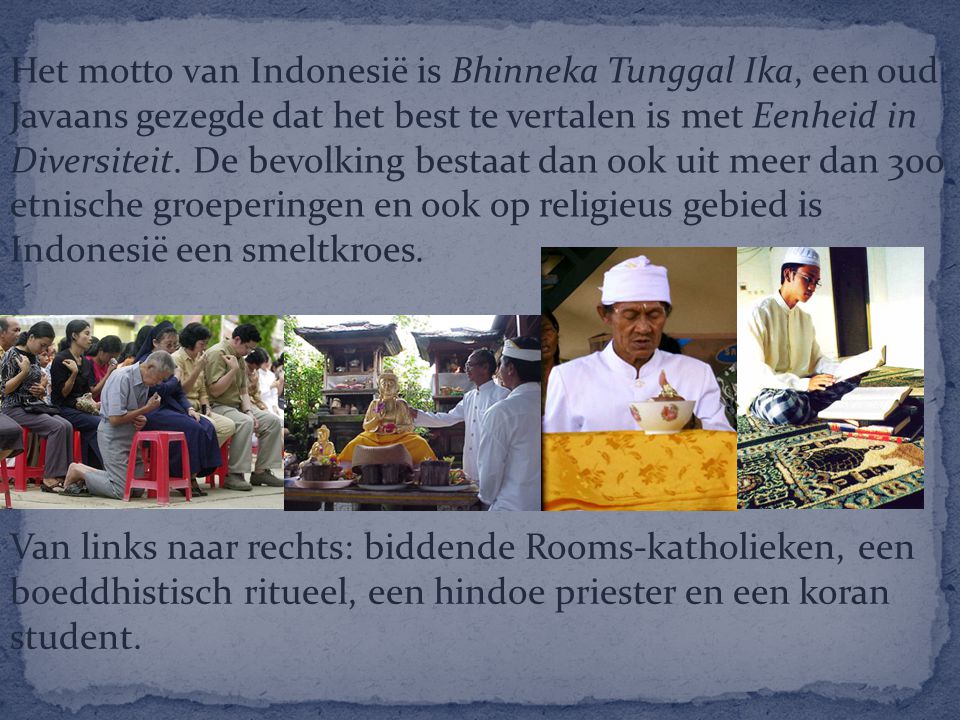 Het motto van Indonesië is Bhinneka Tunggal Ika, een oud Javaans gezegde dat het best te vertalen is met Eenheid in Diversiteit. De bevolking bestaat dan ook uit meer dan 300 etnische groeperingen en ook op religieus gebied is Indonesië een smeltkroes.