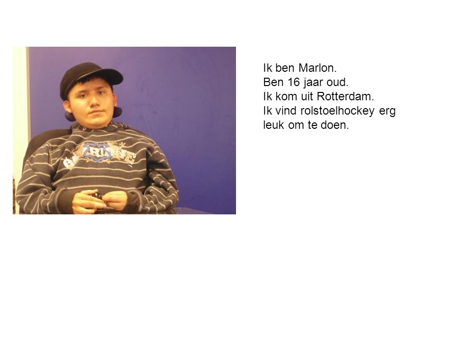 Ik ben Marlon. Ben 16 jaar oud. Ik kom uit Rotterdam. Ik vind rolstoelhockey erg leuk om te doen.
