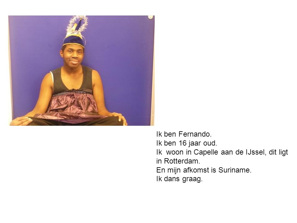 Ik ben Fernando. Ik ben 16 jaar oud. Ik woon in Capelle aan de IJssel, dit ligt. in Rotterdam. En mijn afkomst is Suriname.